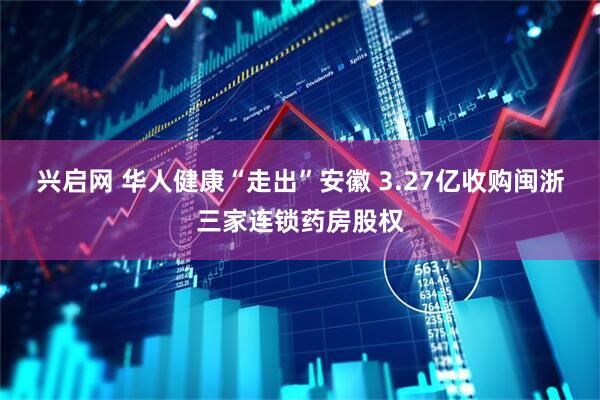 兴启网 华人健康“走出”安徽 3.27亿收购闽浙三家连锁药房股权