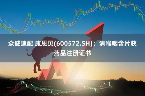 众诚速配 康恩贝(600572.SH)：清喉咽含片获药品注册证书