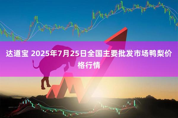达道宝 2025年7月25日全国主要批发市场鸭梨价格行情