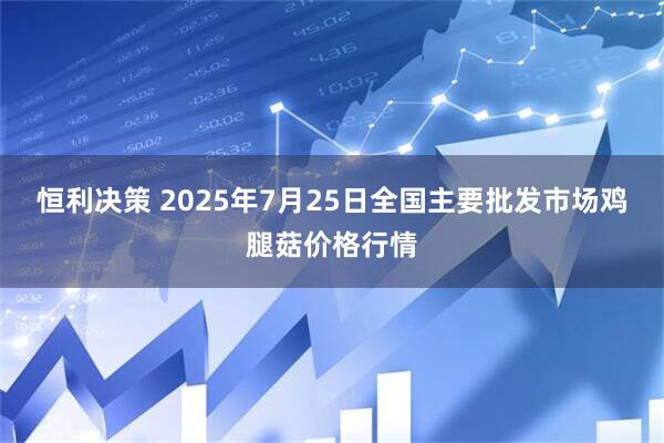 恒利决策 2025年7月25日全国主要批发市场鸡腿菇价格行情
