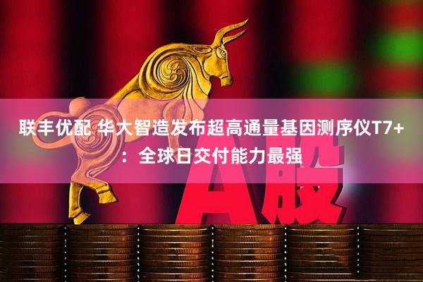 联丰优配 华大智造发布超高通量基因测序仪T7+：全球日交付能力最强
