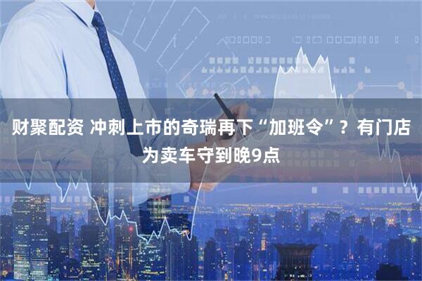 财聚配资 冲刺上市的奇瑞再下“加班令”？有门店为卖车守到晚9点