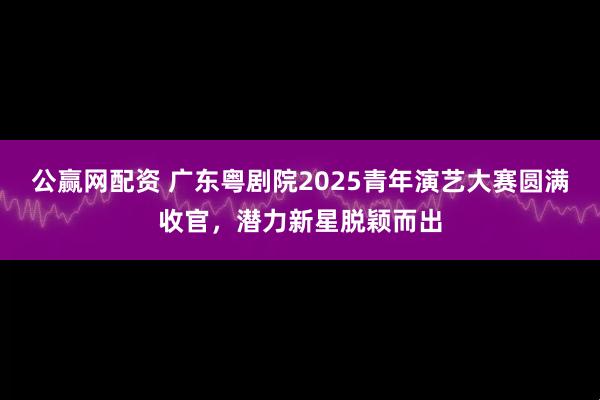 公赢网配资 广东粤剧院2025青年演艺大赛圆满收官，潜力新星脱颖而出