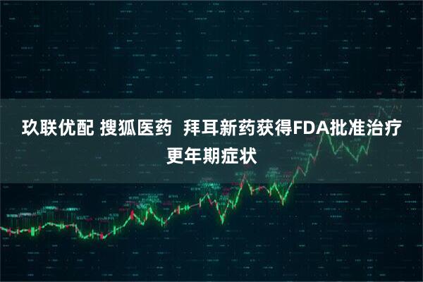 玖联优配 搜狐医药  拜耳新药获得FDA批准治疗更年期症状