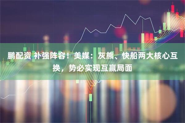 鹏配资 补强阵容！美媒：灰熊、快船两大核心互换，势必实现互赢局面